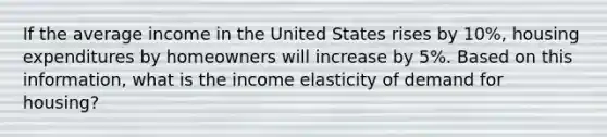 If the average income in the United States rises by 10%, housing expenditures by homeowners will increase by 5%. Based on this information, what is the income elasticity of demand for housing?