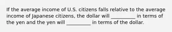 If the average income of U.S. citizens falls relative to the average income of Japanese citizens, the dollar will __________ in terms of the yen and the yen will __________ in terms of the dollar.