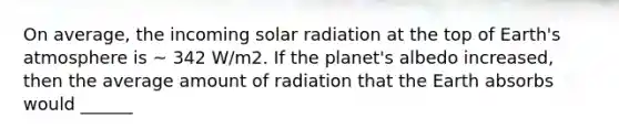 On average, the incoming solar radiation at the top of Earth's atmosphere is ~ 342 W/m2. If the planet's albedo increased, then the average amount of radiation that the Earth absorbs would ______