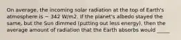 On average, the incoming solar radiation at the top of Earth's atmosphere is ~ 342 W/m2. If the planet's albedo stayed the same, but the Sun dimmed (putting out less energy), then the average amount of radiation that the Earth absorbs would _____