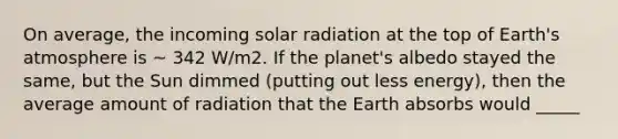 On average, the incoming solar radiation at the top of Earth's atmosphere is ~ 342 W/m2. If the planet's albedo stayed the same, but the Sun dimmed (putting out less energy), then the average amount of radiation that the Earth absorbs would _____