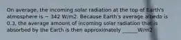 On average, the incoming solar radiation at the top of Earth's atmosphere is ~ 342 W/m2. Because Earth's average albedo is 0.3, the average amount of incoming solar radiation that is absorbed by the Earth is then approximately ______W/m2.