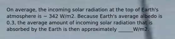 On average, the incoming solar radiation at the top of Earth's atmosphere is ~ 342 W/m2. Because Earth's average albedo is 0.3, the average amount of incoming solar radiation that is absorbed by the Earth is then approximately ______W/m2.