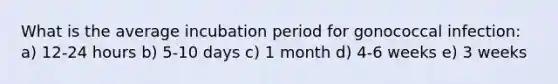 What is the average incubation period for gonococcal infection: a) 12-24 hours b) 5-10 days c) 1 month d) 4-6 weeks e) 3 weeks