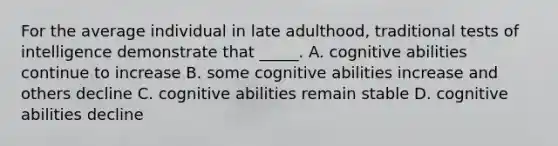 For the average individual in late adulthood, traditional tests of intelligence demonstrate that _____. A. cognitive abilities continue to increase B. some cognitive abilities increase and others decline C. cognitive abilities remain stable D. cognitive abilities decline