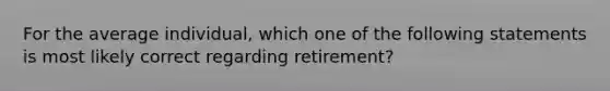 For the average individual, which one of the following statements is most likely correct regarding retirement?