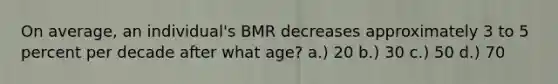 On average, an individual's BMR decreases approximately 3 to 5 percent per decade after what age? a.) 20 b.) 30 c.) 50 d.) 70