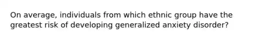 On average, individuals from which ethnic group have the greatest risk of developing generalized anxiety disorder?