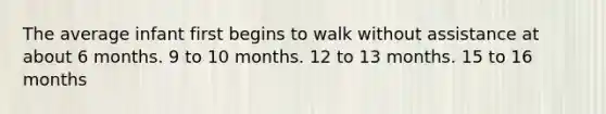 The average infant first begins to walk without assistance at about 6 months. 9 to 10 months. 12 to 13 months. 15 to 16 months