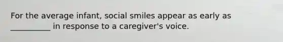 For the average infant, social smiles appear as early as __________ in response to a caregiver's voice.