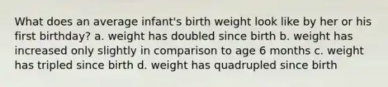 What does an average infant's birth weight look like by her or his first birthday? a. weight has doubled since birth b. weight has increased only slightly in comparison to age 6 months c. weight has tripled since birth d. weight has quadrupled since birth