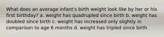 What does an average infant's birth weight look like by her or his first birthday? a. weight has quadrupled since birth b. weight has doubled since birth c. weight has increased only slightly in comparison to age 6 months d. weight has tripled since birth