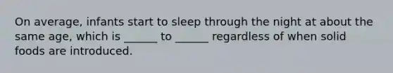On average, infants start to sleep through the night at about the same age, which is ______ to ______ regardless of when solid foods are introduced.