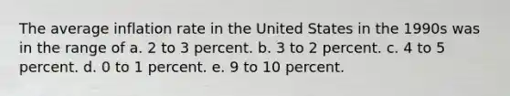 The average inflation rate in the United States in the 1990s was in the range of a. 2 to 3 percent. b. 3 to 2 percent. c. 4 to 5 percent. d. 0 to 1 percent. e. 9 to 10 percent.