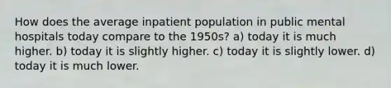 How does the average inpatient population in public mental hospitals today compare to the 1950s? a) today it is much higher. b) today it is slightly higher. c) today it is slightly lower. d) today it is much lower.