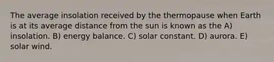 The average insolation received by the thermopause when Earth is at its average distance from the sun is known as the A) insolation. B) energy balance. C) solar constant. D) aurora. E) solar wind.