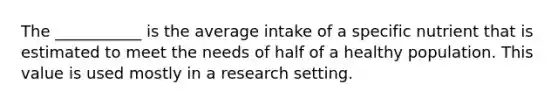 The ___________ is the average intake of a specific nutrient that is estimated to meet the needs of half of a healthy population. This value is used mostly in a research setting.