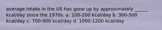 average intake in the US has gone up by approximately ______ kcal/day since the 1970s. a. 100-200 kcal/day b. 300-500 kcal/day c. 700-900 kcal/day d. 1000-1200 kcal/day