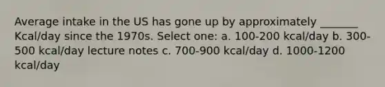 Average intake in the US has gone up by approximately _______ Kcal/day since the 1970s. Select one: a. 100-200 kcal/day b. 300-500 kcal/day lecture notes c. 700-900 kcal/day d. 1000-1200 kcal/day