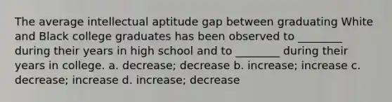 The average intellectual aptitude gap between graduating White and Black college graduates has been observed to ________ during their years in high school and to ________ during their years in college. a. decrease; decrease b. increase; increase c. decrease; increase d. increase; decrease