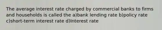 The average interest rate charged by commercial banks to firms and households is called the a)bank lending rate b)policy rate c)short-term interest rate d)Interest rate