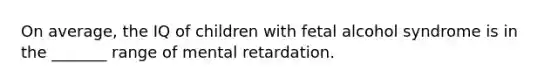 On average, the IQ of children with fetal alcohol syndrome is in the _______ range of mental retardation.