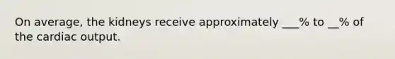 On average, the kidneys receive approximately ___% to __% of the cardiac output.