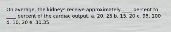 On average, the kidneys receive approximately ____ percent to ____ percent of the <a href='https://www.questionai.com/knowledge/kyxUJGvw35-cardiac-output' class='anchor-knowledge'>cardiac output</a>. a. 20, 25 b. 15, 20 c. 95, 100 d. 10, 20 e. 30,35