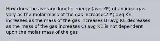 How does the average kinetic energy (avg KE) of an ideal gas vary as the molar mass of the gas increases? A) avg KE increases as the mass of the gas increases B) avg KE decreases as the mass of the gas increases C) avg KE is not dependent upon the molar mass of the gas