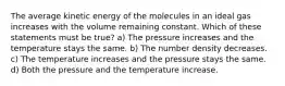 The average kinetic energy of the molecules in an ideal gas increases with the volume remaining constant. Which of these statements must be true? a) The pressure increases and the temperature stays the same. b) The number density decreases. c) The temperature increases and the pressure stays the same. d) Both the pressure and the temperature increase.