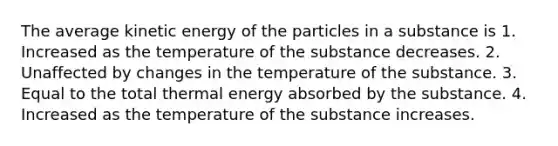 The average kinetic energy of the particles in a substance is 1. Increased as the temperature of the substance decreases. 2. Unaffected by changes in the temperature of the substance. 3. Equal to the total thermal energy absorbed by the substance. 4. Increased as the temperature of the substance increases.