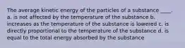 The average kinetic energy of the particles of a substance ____. a. is not affected by the temperature of the substance b. increases as the temperature of the substance is lowered c. is directly proportional to the temperature of the substance d. is equal to the total energy absorbed by the substance