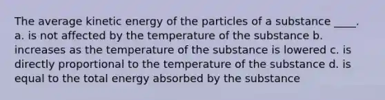 The average kinetic energy of the particles of a substance ____. a. is not affected by the temperature of the substance b. increases as the temperature of the substance is lowered c. is directly proportional to the temperature of the substance d. is equal to the total energy absorbed by the substance