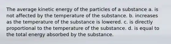 The average kinetic energy of the particles of a substance a. is not affected by the temperature of the substance. b. increases as the temperature of the substance is lowered. c. is directly proportional to the temperature of the substance. d. is equal to the total energy absorbed by the substance.