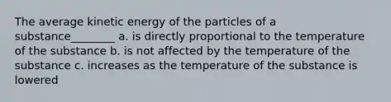 The average kinetic energy of the particles of a substance________ a. is directly proportional to the temperature of the substance b. is not affected by the temperature of the substance c. increases as the temperature of the substance is lowered