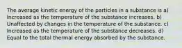 The average kinetic energy of the particles in a substance is a) Increased as the temperature of the substance increases. b) Unaffected by changes in the temperature of the substance. c) Increased as the temperature of the substance decreases. d) Equal to the total thermal energy absorbed by the substance.