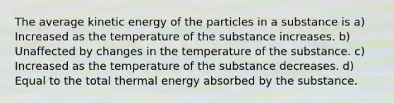 The average kinetic energy of the particles in a substance is a) Increased as the temperature of the substance increases. b) Unaffected by changes in the temperature of the substance. c) Increased as the temperature of the substance decreases. d) Equal to the total thermal energy absorbed by the substance.