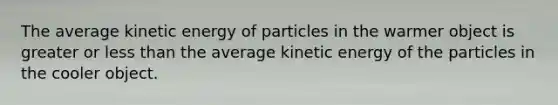 The average kinetic energy of particles in the warmer object is greater or less than the average kinetic energy of the particles in the cooler object.