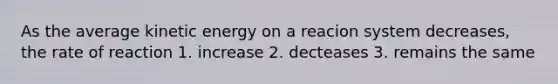 As the average kinetic energy on a reacion system decreases, the rate of reaction 1. increase 2. decteases 3. remains the same