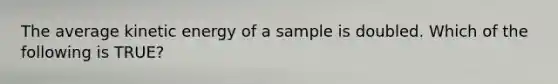 The average kinetic energy of a sample is doubled. Which of the following is TRUE?