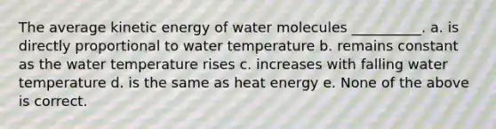 The average kinetic energy of water molecules __________. a. is directly proportional to water temperature b. remains constant as the water temperature rises c. increases with falling water temperature d. is the same as heat energy e. None of the above is correct.