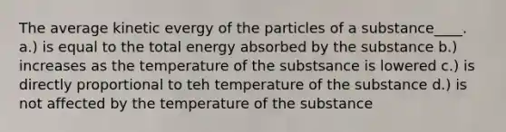 The average kinetic evergy of the particles of a substance____. a.) is equal to the total energy absorbed by the substance b.) increases as the temperature of the substsance is lowered c.) is directly proportional to teh temperature of the substance d.) is not affected by the temperature of the substance