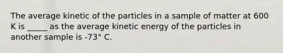 The average kinetic of the particles in a sample of matter at 600 K is _____ as the average kinetic energy of the particles in another sample is -73° C.