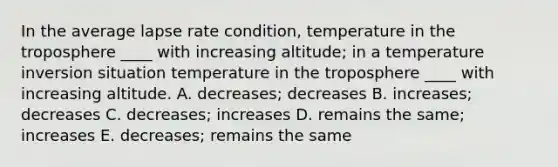 In the average lapse rate condition, temperature in the troposphere ____ with increasing altitude; in a temperature inversion situation temperature in the troposphere ____ with increasing altitude. A. decreases; decreases B. increases; decreases C. decreases; increases D. remains the same; increases E. decreases; remains the same