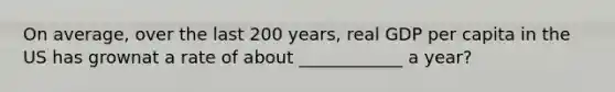 On average, over the last 200 years, real GDP per capita in the US has grownat a rate of about ____________ a year?