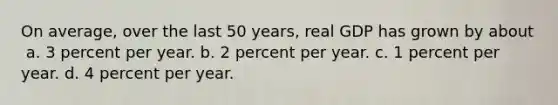 On average, over the last 50 years, real GDP has grown by about ​ a. ​3 percent per year. b. ​2 percent per year. c. ​1 percent per year. d. ​4 percent per year.