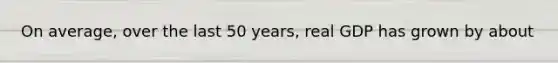 On average, over the last 50 years, real GDP has grown by about