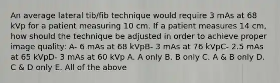 An average lateral tib/fib technique would require 3 mAs at 68 kVp for a patient measuring 10 cm. If a patient measures 14 cm, how should the technique be adjusted in order to achieve proper image quality: A- 6 mAs at 68 kVpB- 3 mAs at 76 kVpC- 2.5 mAs at 65 kVpD- 3 mAs at 60 kVp A. A only B. B only C. A & B only D. C & D only E. All of the above