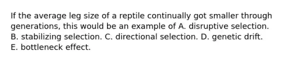 If the average leg size of a reptile continually got smaller through generations, this would be an example of A. disruptive selection. B. stabilizing selection. C. directional selection. D. genetic drift. E. bottleneck effect.