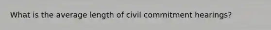 What is the average length of civil commitment hearings?